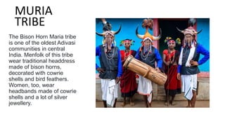 The Bison Horn Maria tribe
is one of the oldest Adivasi
communities in central
India. Menfolk of this tribe
wear traditional headdress
made of bison horns,
decorated with cowrie
shells and bird feathers.
Women, too, wear
headbands made of cowrie
shells and a lot of silver
jewellery.
MURIA
TRIBE
 