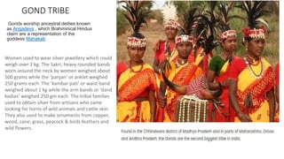 GOND TRIBE
Gonds worship ancestral deities known
as Angadevs , which Brahminical Hindus
claim are a representation of the
goddess Mahakali.
Women used to wear silver jewellery which could
weigh over 2 kg. The Sakri, heavy rounded bands
worn around the neck by women weighed about
500 grams while the ‘panjan’ or anklet weighed
250 grams each. The ‘kambar pati’ or waist band
weighed about 1 kg while the arm bands or ‘dand
kadias’ weighed 250 gm each. The tribal families
used to obtain silver from artisans who came
looking for horns of wild animals and cattle skin.
They also used to make ornaments from copper,
wood, cane, grass, peacock & birds feathers and
wild flowers.
 