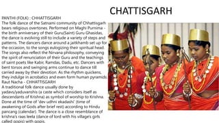 CHATTISGARH
PANTHI (FOLK) : CHHATTISGARH
The folk dance of the Satnami community of Chhattisgarh
bears religious overtones. Performed on Maghi Purnima -
the birth anniversary of their Guru(Saint) Guru Ghasidas,
the dance is evolving still to include a variety of steps and
patterns. The dancers dance around a jaitkhamb set up for
the occasion, to the songs eulogizing their spiritual head.
The songs also reflect the Nirvana philosophy, conveying
the spirit of renunciation of their Guru and the teachings
of saint poets like Kabir, Ramdas, Dadu, etc. Dancers with
bent torsos and swinging arms continue to dance till
carried away by their devotion. As the rhythm quickens,
they indulge in acrobatics and even form human pyramids.
Raut Nacha - CHHATTISGARH
A traditional folk dance usually done by
yadavs/yaduvanshis (a caste which considers itself as
descendants of Krishna) as symbol of worship to Krishna.
Done at the time of 'dev udhni ekadashi' (time of
awakening of Gods after brief rest) according to Hindu
pancang (calendar). The dance is a close resemblance of
krishna's raas leela (dance of lord with his village's girls
called gopis) with gopis.
 
