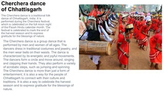 Cherchera dance
of Chhattisgarh
The Cherchera dance is a traditional folk
dance of Chhattisgarh, India. It is
performed during the Cherchera festival,
which is celebrated on the full moon night
of the Paush Hindu calendar month. The
festival is celebrated to mark the end of
the harvest season and to express
gratitude for the blessings of nature.
The Cherchera dance is a group dance that is
performed by men and women of all ages. The
dancers dress in traditional costumes and jewelry, and
the men wear bells on their waists. The dance is
characterized by its energetic and joyful movements.
The dancers form a circle and move around, singing
and clapping their hands. They also perform a variety
of acrobatic steps, such as jumping and spinning.
The Cherchera dance is more than just a form of
entertainment; it is also a way for the people of
Chhattisgarh to connect with their culture and
traditions. It is also a way to celebrate the harvest
season and to express gratitude for the blessings of
nature.
 