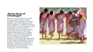 Karma dance of
Chhattisgarh
Karma is a folk dance from the
Surguja region that involves
graceful choreography. It brings
together up to 80 dancers who
move together in perfect harmony
and rhythm to drum beats.Usually
performed during important
celebrations by married women,
the Karma dance is aimed at
seeking blessings from village
deities. Intricate hand and foot
movements are coordinated to
form beautiful geometrical
patterns. There are also elements
of storytelling integrated into the
dance. The synchronized dance
routines reflecting community
bonding and cultural spirit have
made Karma a symbol of
Surguja's cultural heritage.
 