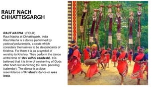 RAUT NACH
CHHATTISGARGH
RAUT NACHA : (FOLK)
Raut Nacha at Chhattisgarh, India
Raut Nacha is a dance performed by
yadava/yaduvanshis, a caste which
considers themselves to be descendants of
Krishna. For them it is as a symbol of
worship to Krishna. They perform the dance
at the time of 'dev udhni ekadashi'. It is
believed that it is time of awakening of Gods
after brief rest according to Hindu pancang
(calendar). The dance is a close
resemblance of Krishna's dance or raas
leela.
 
