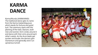 KARMA
DANCE
Karma/Munda (JHARKHAND):
The traditional dance gets its name
from the Karma tree[ambiguous],
which stands for fortune and good
luck. The ceremony starts with the
planting of the trees. Dancers, both
men and women, form circles around it
and dance with their arms around each
other's waists. As the drum beats get
quicker and louder, the dancers gain
momentum and generally end in an
uproarious tumult.
 