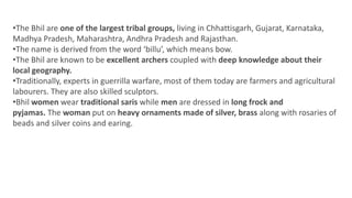 •The Bhil are one of the largest tribal groups, living in Chhattisgarh, Gujarat, Karnataka,
Madhya Pradesh, Maharashtra, Andhra Pradesh and Rajasthan.
•The name is derived from the word ‘billu’, which means bow.
•The Bhil are known to be excellent archers coupled with deep knowledge about their
local geography.
•Traditionally, experts in guerrilla warfare, most of them today are farmers and agricultural
labourers. They are also skilled sculptors.
•Bhil women wear traditional saris while men are dressed in long frock and
pyjamas. The woman put on heavy ornaments made of silver, brass along with rosaries of
beads and silver coins and earing.
 