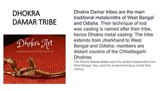 DHOKRA
DAMAR TRIBE
Dhokra Damar tribes are the main
traditional metalsmiths of West Bengal
and Odisha. Their technique of lost
wax casting is named after their tribe,
hence Dhokra metal casting. The tribe
extends from Jharkhand to West
Bengal and Odisha; members are
distant cousins of the Chhattisgarh
Dhokras.
The Dhokra Damar tribes were the earliest metalsmiths from
West Bengal, they used the ancient technique of lost Wax
casting
 