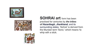 SOHRAI art form has been
practised for centuries by the tribes
of Hazaribagh, Jharkhand, and its
surrounding states. 'Sohrai' is derived from
the Mundari term 'Soroi,' which means 'to
whip with a stick.
 