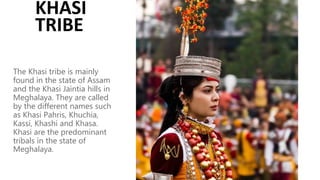 The Khasi tribe is mainly
found in the state of Assam
and the Khasi Jaintia hills in
Meghalaya. They are called
by the different names such
as Khasi Pahris, Khuchia,
Kassi, Khashi and Khasa.
Khasi are the predominant
tribals in the state of
Meghalaya.
KHASI
TRIBE
 