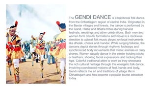 The GENDI DANCE is a traditional folk dance
from the Chhattisgarh region of central India. Originated in
the Bastar villages and forests, the dance is performed by
the Gond, Halba and Bhatra tribes during harvest
festivals, weddings and other celebrations. Both men and
women form circular formations and move in a clockwise
direction to upbeat folk music played on local instruments
like dholak, chimta and mandar. While singing folklore, the
dancers depict stories through rhythmic footsteps and
synchronized body movements that mimic animals or daily
chores. Women usually dance in the center holding sticks
or feathers, showing facial expressions and rocking their
hips. Colorful traditional attire is worn as they showcase
the rich cultural heritage through this energetic folk dance.
Involving coordinated motions of feet, hands and body,
Gendi reflects the art and traditions of village life in
Chhattisgarh and has become a popular tourist attraction
today
 