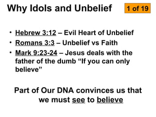 Why Idols and Unbelief             1 of 19


• Hebrew 3:12 – Evil Heart of Unbelief
• Romans 3:3 – Unbelief vs Faith
• Mark 9:23-24 – Jesus deals with the
  father of the dumb “If you can only
  believe”


 Part of Our DNA convinces us that
        we must see to believe
 
