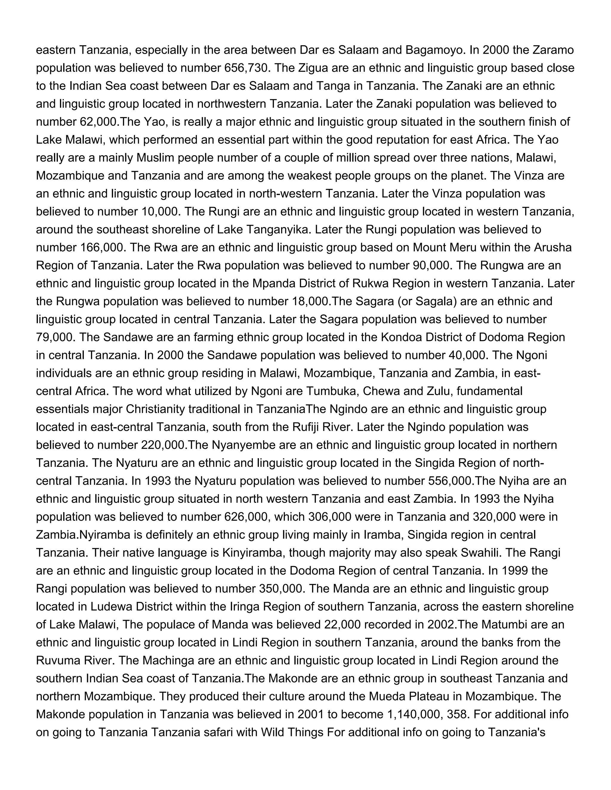 eastern Tanzania, especially in the area between Dar es Salaam and Bagamoyo. In 2000 the Zaramo
population was believed to number 656,730. The Zigua are an ethnic and linguistic group based close
to the Indian Sea coast between Dar es Salaam and Tanga in Tanzania. The Zanaki are an ethnic
and linguistic group located in northwestern Tanzania. Later the Zanaki population was believed to
number 62,000.The Yao, is really a major ethnic and linguistic group situated in the southern finish of
Lake Malawi, which performed an essential part within the good reputation for east Africa. The Yao
really are a mainly Muslim people number of a couple of million spread over three nations, Malawi,
Mozambique and Tanzania and are among the weakest people groups on the planet. The Vinza are
an ethnic and linguistic group located in north-western Tanzania. Later the Vinza population was
believed to number 10,000. The Rungi are an ethnic and linguistic group located in western Tanzania,
around the southeast shoreline of Lake Tanganyika. Later the Rungi population was believed to
number 166,000. The Rwa are an ethnic and linguistic group based on Mount Meru within the Arusha
Region of Tanzania. Later the Rwa population was believed to number 90,000. The Rungwa are an
ethnic and linguistic group located in the Mpanda District of Rukwa Region in western Tanzania. Later
the Rungwa population was believed to number 18,000.The Sagara (or Sagala) are an ethnic and
linguistic group located in central Tanzania. Later the Sagara population was believed to number
79,000. The Sandawe are an farming ethnic group located in the Kondoa District of Dodoma Region
in central Tanzania. In 2000 the Sandawe population was believed to number 40,000. The Ngoni
individuals are an ethnic group residing in Malawi, Mozambique, Tanzania and Zambia, in east-
central Africa. The word what utilized by Ngoni are Tumbuka, Chewa and Zulu, fundamental
essentials major Christianity traditional in TanzaniaThe Ngindo are an ethnic and linguistic group
located in east-central Tanzania, south from the Rufiji River. Later the Ngindo population was
believed to number 220,000.The Nyanyembe are an ethnic and linguistic group located in northern
Tanzania. The Nyaturu are an ethnic and linguistic group located in the Singida Region of north-
central Tanzania. In 1993 the Nyaturu population was believed to number 556,000.The Nyiha are an
ethnic and linguistic group situated in north western Tanzania and east Zambia. In 1993 the Nyiha
population was believed to number 626,000, which 306,000 were in Tanzania and 320,000 were in
Zambia.Nyiramba is definitely an ethnic group living mainly in Iramba, Singida region in central
Tanzania. Their native language is Kinyiramba, though majority may also speak Swahili. The Rangi
are an ethnic and linguistic group located in the Dodoma Region of central Tanzania. In 1999 the
Rangi population was believed to number 350,000. The Manda are an ethnic and linguistic group
located in Ludewa District within the Iringa Region of southern Tanzania, across the eastern shoreline
of Lake Malawi, The populace of Manda was believed 22,000 recorded in 2002.The Matumbi are an
ethnic and linguistic group located in Lindi Region in southern Tanzania, around the banks from the
Ruvuma River. The Machinga are an ethnic and linguistic group located in Lindi Region around the
southern Indian Sea coast of Tanzania.The Makonde are an ethnic group in southeast Tanzania and
northern Mozambique. They produced their culture around the Mueda Plateau in Mozambique. The
Makonde population in Tanzania was believed in 2001 to become 1,140,000, 358. For additional info
on going to Tanzania Tanzania safari with Wild Things For additional info on going to Tanzania's
 