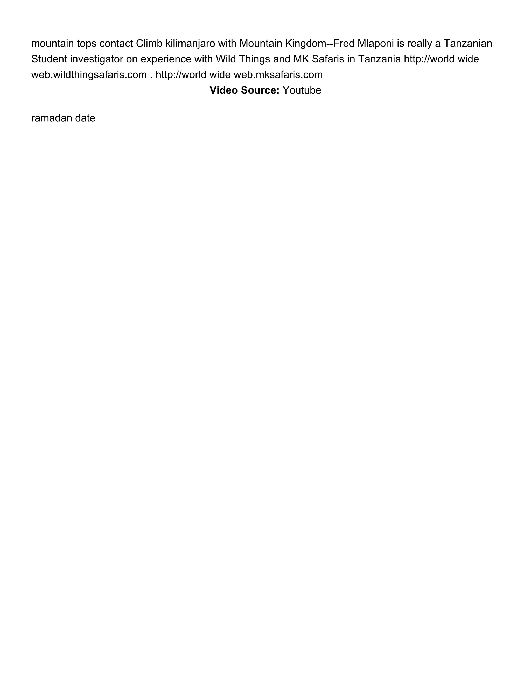 mountain tops contact Climb kilimanjaro with Mountain Kingdom--Fred Mlaponi is really a Tanzanian
Student investigator on experience with Wild Things and MK Safaris in Tanzania http://world wide
web.wildthingsafaris.com . http://world wide web.mksafaris.com
                                        Video Source: Youtube

ramadan date
 