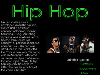 Hip hop music genre is developed aside the hip hop culture and is based on concepts of looping, rapping, freestyling, DJing, scratching, sampling, and beatboxing. The hip hop music expresses concerns of political, social and personal issues. Hip hop was introduced in the 1970’s within the Bronx in New York City along African Americans, with some Jamaican immigrant influence. The word rap is referred to hip hop regularly, however the latter denotes the practice of the whole subculture. Hip Hop Lil Wayne Gucci Mane T-Pain ARTISTS INCLUDE: 