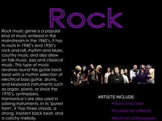 Rock Rock music genre is a popular kind of music entered in the mainstream in the 1960’s. it has its roots in 1940’s and 1950’s rock and roll, rhythm and blues, country music and also drew on folk music, jazz and classical music. This type of music revolves round the guitar back beat with a rhythm selection of electrical bass guitar, drums, and keyboard instruments such as organ, piano, or since the 1970’s, synthesizers. Harmonica’s are also used in soloing instruments. In its "purest form", it "has three chords, a strong, insistent back beat, and a catchy melody. Guns and roses Funeral for a friend Red hot chilli peppers ARTISTS INCLUDE: 