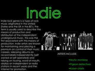 Indie Indie rock genre is a type of rock music originated in the United States and the UK in the 80’s. the term is usually used to describe the means of production and distribution of the independent underground music, this was the first associated with this means of production. Indie artists are known for maintaining and placing a premium on control of their music careers, releasing albums on record labels independently (self owned or self operated) and relying on touring, word-of-mouth, airplay on independent or radio stations in recent years and the internet for promotion. ARTISTS INCLUDE: Arctic monkeys Pigeon detectives Kaiser chiefs 
