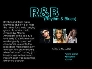 R&B (Rhythm & Blues) Rhythm and Blues ( also known as R&B R’n’B or RnB) the name for a wide ranging genre of popular music created by African Americans in the late 40’s and early 50’s. this term was used originally by record companies to refer to the recordings marketed mainly to urban African Americans when “urbane”, rocking, jazz based music with a heavy, insistent beat was becoming extremely popular. ARTISTS INCLUDE: Chris Brown Beyonce Usher 