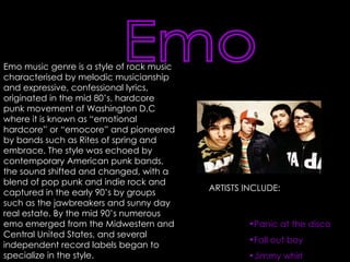 Emo Emo music genre is a style of rock music characterised by melodic musicianship and expressive, confessional lyrics, originated in the mid 80’s. hardcore punk movement of Washington D.C where it is known as “emotional hardcore” or “emocore” and pioneered by bands such as Rites of spring and embrace. The style was echoed by contemporary American punk bands, the sound shifted and changed, with a blend of pop punk and indie rock and captured in the early 90’s by groups such as the jawbreakers and sunny day real estate. By the mid 90’s numerous emo emerged from the Midwestern and Central United States, and several independent record labels began to specialize in the style.   ARTISTS INCLUDE: Panic at the disco Fall out boy Jimmy whirl 