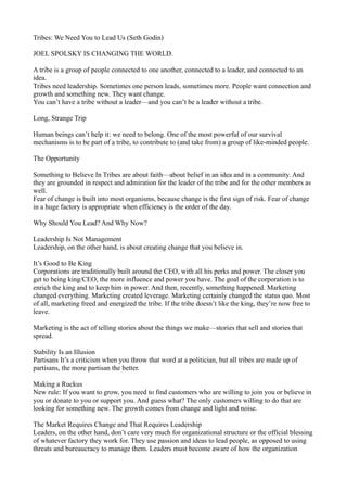 Tribes: We Need You to Lead Us (Seth Godin)
JOEL SPOLSKY IS CHANGING THE WORLD.
A tribe is a group of people connected to one another, connected to a leader, and connected to an
idea.
Tribes need leadership. Sometimes one person leads, sometimes more. People want connection and
growth and something new. They want change.
You can’t have a tribe without a leader—and you can’t be a leader without a tribe.
Long, Strange Trip
Human beings can’t help it: we need to belong. One of the most powerful of our survival
mechanisms is to be part of a tribe, to contribute to (and take from) a group of like-minded people.
The Opportunity
Something to Believe In Tribes are about faith—about belief in an idea and in a community. And
they are grounded in respect and admiration for the leader of the tribe and for the other members as
well.
Fear of change is built into most organisms, because change is the first sign of risk. Fear of change
in a huge factory is appropriate when efficiency is the order of the day.
Why Should You Lead? And Why Now?
Leadership Is Not Management
Leadership, on the other hand, is about creating change that you believe in.
It’s Good to Be King
Corporations are traditionally built around the CEO, with all his perks and power. The closer you
get to being king/CEO, the more influence and power you have. The goal of the corporation is to
enrich the king and to keep him in power. And then, recently, something happened. Marketing
changed everything. Marketing created leverage. Marketing certainly changed the status quo. Most
of all, marketing freed and energized the tribe. If the tribe doesn’t like the king, they’re now free to
leave.
Marketing is the act of telling stories about the things we make—stories that sell and stories that
spread.
Stability Is an Illusion
Partisans It’s a criticism when you throw that word at a politician, but all tribes are made up of
partisans, the more partisan the better.
Making a Ruckus
New rule: If you want to grow, you need to find customers who are willing to join you or believe in
you or donate to you or support you. And guess what? The only customers willing to do that are
looking for something new. The growth comes from change and light and noise.
The Market Requires Change and That Requires Leadership
Leaders, on the other hand, don’t care very much for organizational structure or the official blessing
of whatever factory they work for. They use passion and ideas to lead people, as opposed to using
threats and bureaucracy to manage them. Leaders must become aware of how the organization

 