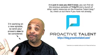 I’m working on
a new episode,
so send your
answers now to
be considered.
And just in case you didn’t know, you can find all
the previous episodes of TribeTV and a bunch of
other useful resources on the Proactive Talent blog.*
So, check us out there if you have not already.
https://blog.proactivetalent.com/
*Subscribe to our newsletter while you’re at it? Please and thank you.
 