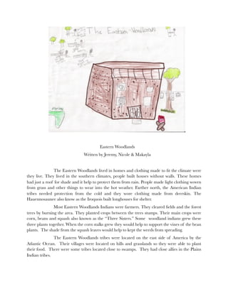 Eastern Woodlands
                               Written by Jeremy, Nicole & Makayla


    	           The Eastern Woodlands lived in homes and clothing made to ﬁt the climate were
they live. They lived in the southern climates, people built houses without walls. These homes
had just a roof for shade and it help to protect them from rain. People made light clothing woven
from grass and other things to wear into the hot weather. Farther north, the American Indian
tribes needed protection from the cold and they wore clothing made from deerskin. The
Hauennosaunee also know as the Iroquois built longhouses for shelter.
    
           Most Eastern Woodlands Indians were farmers. They cleared ﬁelds and the forest
trees by burning the area. They planted crops between the trees stumps. Their main crops were
corn, beans and squash also known as the “Three Sisters.” Some woodland indians grew these
three plants together. When the corn stalks grew they would help to support the vines of the bean
plants. The shade from the squash leaves would help to kept the weeds from spreading.
    	          The Eastern Woodlands tribes were located on the east side of America by the
Atlantic Ocean. Their villages were located on hills and grasslands so they were able to plant
their food. There were some tribes located close to swamps. They had close allies in the Plains
Indian tribes.
 