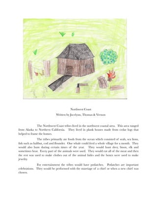 Northwest Coast
                              Written by Jocelynn, Thomas & Vernon


    	         The Northwest Coast tribes lived in the northwest coastal area. This area ranged
from Alaska to Northern California. They lived in plank houses made from cedar logs that
helped to frame the homes.
    	          The tribes primarily ate foods from the ocean which consisted of seals, sea lions,
ﬁsh such as halibut, cod and ﬂounder. One whale could feed a whole village for a month. They
would also hunt during certain times of the year. They would hunt deer, bison, elk and
sometimes bear. Every part of the animals were used. They would eat all of the meat and then
the rest was used to make clothes out of the animal hides and the bones were used to make
jewelry.
    	         For entertainment the tribes would have potlatches. Potlatches are important
celebrations. They would be performed with the marriage of a chief or when a new chief was
chosen.
 
