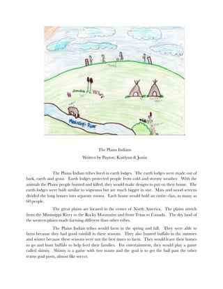 The Plains Indians
                               Written by Payton, Kaitlynn & Justin


    	          The Plains Indian tribes lived in earth lodges. The earth lodges were made out of
bark, earth and grass. Earth lodges protected people from cold and stormy weather. With the
animals the Plains people hunted and killed, they would make designs to put on their house. The
earth lodges were built similar to wigwams but are much bigger in size. Mats and wood screens
divided the long houses into separate rooms. Each house would hold an entire clan, as many as
60 people.
    	          The great plains are located in the center of North America. The plains stretch
from the Mississippi River to the Rocky Mountains and from Texas to Canada. The dry land of
the western plains made farming different than other tribes.
    	          The Plains Indian tribes would farm in the spring and fall. They were able to
farm because they had good rainfall in these seasons. They also hunted buffalo in the summer
and winter because these seasons were not the best times to farm. They would leave their homes
to go and hunt buffalo to help feed their families. For entertainment, they would play a game
called shinny. Shinny is a game with two teams and the goal is to get the ball past the other
teams goal posts, almost like soccer.
 