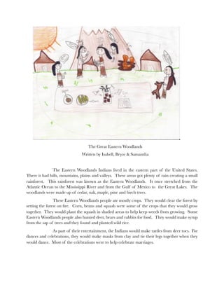 The Great Eastern Woodlands
                               Written by Isabell, Bryce & Samantha


    	         The Eastern Woodlands Indians lived in the eastern part of the United States.
There it had hills, mountains, plains and valleys. These areas got plenty of rain creating a small
rainforest. This rainforest was known as the Eastern Woodlands. It once stretched from the
Atlantic Ocean to the Mississippi River and from the Gulf of Mexico to the Great Lakes. The
woodlands were made up of cedar, oak, maple, pine and birch trees.
     	          These Eastern Woodlands people ate mostly crops. They would clear the forest by
setting the forest on ﬁre. Corn, beans and squash were some of the crops that they would grow
together. They would plant the squash in shaded areas to help keep weeds from growing. Some
Eastern Woodlands people also hunted deer, bears and rabbits for food. They would make syrup
from the sap of trees and they found and planted wild rice.
   	          As part of their entertainment, the Indians would make rattles from deer toes. For
dances and celebrations, they would make masks from clay and tie their legs together when they
would dance. Most of the celebrations were to help celebrate marriages.
 