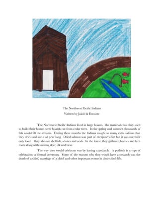 The Northwest Paciﬁc Indians
                                    Written by Jakob & Davante


    
           The Northwest Paciﬁc Indians lived in large houses. The materials that they used
to build their homes were boards cut from cedar trees. In the spring and summer, thousands of
ﬁsh would ﬁll the streams. During these months the Indians caught so many extra salmon that
they dried and ate it all year long. Dried salmon was part of everyone’s diet but it was not their
only food. They also ate shellﬁsh, whales and seals. In the forest, they gathered berries and fern
roots along with hunting deer, elk and bear.
    	          The way they would celebrate was by having a potlatch. A potlatch is a type of
celebration or formal ceremony. Some of the reasons why they would have a potlatch was the
death of a chief, marriage of a chief and other important events in their chiefs life.
 