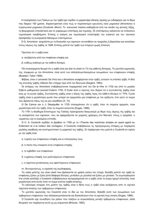 Η ενασχόληση των Γάλλων με την τριβή έχει σχεδόν το χαρακτήρα εθνικής σχολής με ενδιαφέρον για το θέμα
που διαρκεί 150 χρόνια. Χαρακτηριστικό είναι πως οι περισσότεροι ερευνητές είναι μηχανικοί (Amontons) ή
στρατιωτικοί μηχανικοί (Coulomb, Morin). To κοινωνικό πλαίσιο καθορίζεται από την άνοδο της αστικής τάξης,
τη βιομηχανική επανάσταση και το γεφύρωμα επιστήμης και τεχνικής. Οι επιστήμονες καλούνται να επιλύσουν
τεχνολογικά προβλήματα. Επίσης η ανάγκη για τεχνολογική υποστήριξη του στρατού και του ναυτικού
εξασφαλίζει τη συνεργασία διάσημων επιστημόνων.
  Ο G. Amontons ασχολείται με τη δυσκολία των σχοινιών να κινηθούν σε τροχαλίες ή βαρούλκα και καταλήγει
στους νόμους της τριβής το 1699. Επίσης μελετά την τριβή των στερεών χωρίς λίπανση.


  Προτείνει ότι η τριβή είναι:

  α. ανεξάρτητη από την επιφάνεια επαφής και

  β. ευθέως ανάλογη με την κάθετη δύναμη.

  Πιο συγκεκριμένα θεωρεί ότι η τριβή είναι για όλα τα υλικά το 1/3 της κάθετης δύναμης. Το μοντέλο ερμηνείας
της, σύμφωνα με τον Amontons, είναι αυτό των αλληλοσυμπλεκομένων ανωμαλιών των επιφανειών επαφής
(Bowden- Tabor 1958).
  Βέβαια, όταν ο Leonardo Da Vinci και ο Amontons αναφέρονται στην τριβή, εννοούν τη στατική τριβή. Η ιδέα
της κινητικής τριβής πιθανόν δεν υπήρχε πριν από τον Νεύτωνα (Sargent, 1983).
  Οι απόψεις του Amontons επιβεβαιώνονται πειραματικά από τον De la Hire το 1732 και από το μεγάλο
Ελβετό μαθηματικό Leonard Eulerro 1750. Ο Euler ήταν ο πρώτος που δείχνει ότι ο συντελεστής τριβής είναι
ίσος με τη γωνία τριβής. Συντελεστής τριβής είναι ο λόγος της τριβής προς την κάθετη δύναμη n= T/Fk. Γωνία
τριβής είναι η μεγαλύτερη γωνία που μπορεί να σχηματίσει μια επιφάνεια με τον ορίζοντα, έτσι ώστε το σώμα
που βρίσκεται πάνω της να μην ολισθήσει (5, 10).
  Ο De Camus και ο J. Desaquiller το 1725 επισημαίνουν ότι η τριβή, όταν τα σώματα ηρεμούν, είναι
μεγαλύτερη από την τριβή, όταν τα σώματα κινούνται (Dugas, 1988).
  To 1781 η Ακαδημία Επιστημών της Γαλλίας προκηρύσσει διαγωνισμό με θέμα τους νόμους της τριβής και
τη σκληρότητα των σχοινιών, που να εφαρμόζονται σε μηχανές χρήσιμες στο Ναυτικό, όπως η τροχαλία, ο
«εργάτης» και το κεκλιμένο επίπεδο.
  Ο C. A. Coulomb κερδίζει το βραβείο το 1785 με το «Theorie des machines simples en ayant egard au
frottement et a la roideur des cordages». 0 Coulomb επιβεβαιώνει τις προηγούμενες απόψεις με πειράματα
μεγάλης ακρίβειας και συστηματοποιεί τη μηχανική της τριβής. Οι παράμετροι που μελετά ο Coulomb σε σχέση
με την τριβή είναι:

  α. η φύση των επιφανειών επαφής και οι επιστρώσεις τους

  β. η πίεση που επικρατεί στην επιφάνεια επαφής

  γ. το εμβαδόν των επιφανειών

  δ. ο χρόνος επαφής των μελετούμενων επιφανειών

  ε. η ταχύτητα μετακίνησης των εφαπτόμενων επιφανειών

  στ. δευτερευόντως, η υγρασία της ατμόσφαιρας.
  Τα υλικά μελέτης του είναι υλικά που βρίσκονται σε χρήση εκείνη την εποχή, δηλαδή μελετά την τριβή σε
επιφάνειες ξύλου με ξύλο (από διάφορα δέντρα), μετάλλου με μέταλλο και ξύλου με μέταλλο. Τα συμπεράσματα
στα οποία κατέληξε ο Coulomb επιβεβαιώνουν κατηγορηματικά ότι η τριβή, όταν το σώμα ηρεμεί (στατική), είναι
μεγαλύτερη από αυτήν όταν το σώμα κινείται (τριβή κίνησης).
  Το καινούριο στοιχείο στη μελέτη της τριβής είναι η θέση πως η τριβή είναι ανεξάρτητη από τη σχετική
ταχύτητα κίνησης των τριβομένων επιφανειών.
  Το μοντέλο ερμηνείας του Coulomb είναι το ίδιο με του Amontons, δηλαδή αυτό των ανωμαλιών των
τριβομένων επιφανειών που αλληλοσυμπλέκονται και δυσκολεύουν έτσι τη σχετική τους κίνηση (Dugas, 1988).
  Ο Coulomb είχε συνείδηση του ρόλου που παίζουν οι συγκολλήσεις μεταξύ τριβομένων επιφανειών, αλλά
θεώρησε τον παράγοντα αυτό ως μη σημαντικό (Briscoe, 1982).
 