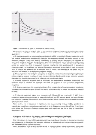 Σχήμα 3 Ο συντελεστής της τριβής ως συνάρτηση της κάθετης δύναμης.

  Οι καινούριες θεωρίες για την ξηρή τριβή (χωρίς λιπαντικά) προβλέπουν πολλούς μηχανισμούς που να την
ερμηνεύουν:
  α. Ο κύριος μηχανισμός, με τον οποίο εξηγείται πάνω από το 90% της συνολικής δύναμης τριβής είναι αυτός
των τοπικών συγκολλήσεων ανάμεσα στις προεξοχές των επιφανειών επαφής. Σε γενικές γραμμές, οι δύο
επιφάνειες απέχουν μεταξύ τους πολλές εκατοντάδες ή χιλιάδες ατομικές διαμέτρους και έρχονται σε
πραγματική επαφή σε λίγες μόνο προεξοχές τους, όπου και αναπτύσσονται δεσμοί ηλεκτρομαγνητικής φύσης
μεταξύ των μορίων τους. Έτσι η πραγματική επιφάνεια επαφής είναι πολύ μικρότερη από τη φαινομενική
επιφάνεια επαφής (της επιφάνειας που φαίνεται εξωτερικά ότι ακουμπούν τα δύο υλικά). Η τριβή αντιπροσω-
πεύει τη δύναμη που χρειάζεται για να σπάσουν αυτοί οι δεσμοί, είναι ανάλογη με τον αριθμό τους και
επομένως είναι ανάλογη με την πραγματική επιφάνεια επαφής.
  β. Άλλος μηχανισμός είναι αυτός του οργώματος και συμβαίνει μεταξύ υλικών διαφορετικής σκληρότητας. Η
σκληρή επιφάνεια οργώνει τη μαλακή. Η τριβή που αναπτύσσεται εξαρτάται από το όριο τάσης του μαλακού
υλικού και από το γεωμετρικό σχήμα και τις προεξοχές του σκληρότερου υλικού.
  γ. Ο τρίτος μηχανισμός εξαρτάται από τις συμπλοκές των επιφανειακών ανωμαλιών. Είναι αυτός που
πρότειναν αρχικά ο Amontons και αργότερα ο Coulomb και ερμηνεύει τα υλικά με έντονες επιφανειακές
ανωμαλίες.
  δ. Ο τέταρτος μηχανισμός είναι η ελαστική υστέρηση. Όταν υπάρχει ελαστική συμπίεση και μετά λασκάρισμα
του υλικού, δεν επανακτάται όλη η ενέργεια που δόθηκε. Σημαντικό μέρος της τριβής των ελαστικών οφείλεται
σε αυτήν.

  ε. Ο πέμπτος μηχανισμός αφορά στην ηλεκτροστατική έλξη μεταξύ των επιφα-νειών. Η τριβή είναι η
απαραίτητη δύναμη που απαιτείται για να χωριστούν τα θετικά από ΤΟ αρνητικά φορτία που αναπτύχθηκαν
στις τριβόμενες επιφάνειες. Ο μηχανισμός αυτός είναι σημαντικός για την ερμηνεία της συμπεριφοράς των ηλεκ-
τρικών μονωτικών υλικών.
  Κατά κανόνα, για να ερμηνευτεί η προέλευση uiac συγκεκοιυένης δύναμης τριβής, χρειάζονται οι
περισσότεροι ή και όλοι οι προηγούμενοι μηχανισμοί, αν και σε διαφορετικό ποσοστό ο καθένας. Γι' αυτό και οι
απλοί νόμοι των Amontons -Coulomb ισχύουν μόνο κατά προσέγγιση και όχι σε όλες τις περιπτώσεις
(Rablnowicz. 1982).



  Ερμηνεία των νόμων της τριβής με κλασικές και σύγχρονες απόψεις
  Στην ενότητα αυτή θα προσπαθήσουμε να ερμηνεύσουμε τους νόμους της τριβής, τα όρια και τις αποκλίσεις
τους, σύμφωνα με το κλασικό μοντέλο ερμηνείας, καθώς και με τον κυριότερο από τους νεότερους μηχανισμούς
που προτάθηκαν για την ερμηνεία της τριβής.
  Όπως αναφέρθηκε, μέχρι το τέλος του 19ου αιώνα, το κυρίαρχο μοντέλο για την ερμηνεία της τριβής ήταν
 