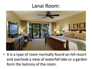 Lanai Room:
• It is a type of room normally found on hill resort
and overlook a view of waterfall lake or a garden
form the balcony of the room.