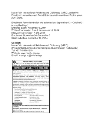 Master's in International Relations and Diplomacy (MIRD), under the 
Faculty of Humanities and Social Sciences calls enrollment for the years 
2014-2016. 
Enrollment Form distribution and submission: September 13 - October 31 
(except holidays) 
Entrance Exam: November 9, 2014 
Written Examination Result: November 16, 2014 
Interview: November 17- 23, 2014 
Enrollment: November 26- December 5 
Class Induction: December 10, 2014 
Contact: 
Master's in International Relations and Diplomacy (MIRD) 
(Presidential Business School Complex, Buddhanagar, Kathmandu) 
Tel: +977-1-4781219 
Website: www.mirdtu.edu.np 
Email/: khadga.kc@mird.eu.np. 
