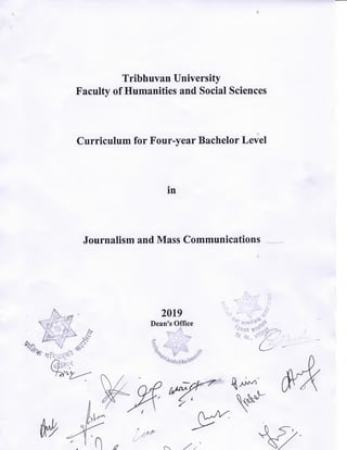Tribhuvan University
Faculty of Humanities and Social Sciences
Curriculum for Four-year Bachelor LevJel
in
Journalism and Mass Communications ___~
2019
Dean'soffice

Ei==
~-
`` `.`
iTi:-:-*?-
',,,,+zJgiv
;-.tryv
,
.-.--==:r _ -:---: -------- I::-
Tribhuvan University
Faculty of Humanities and Social Sciences
Curriculum for Four-year Bachelor Level
in
Journalism and Mass Communications
X
fx
Vu,^
L
s
r-/« t'1
wy
2019
Dean's Office
A
1
:#
i
Cj-Q £
.1
0 //
J2
 