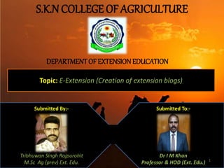 S.K.N COLLEGE OF AGRICULTURE
DEPARTMENTOF EXTENSIONEDUCATION
Topic: E-Extension (Creation of extension blogs)
Submitted By:-
Tribhuwan Singh Rajpurohit
M.Sc Ag (prev) Ext. Edu.
Submitted To:-
Dr I M Khan
Professor & HOD (Ext. Edu.) 1
 