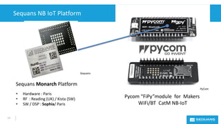 Sequans NB IoT Platform
13
• Hardware : Paris
• RF : Reading (UK) / Kista (SW)
• SW / DSP : Sophia/ Paris
Pycom “FiPy”modu...
