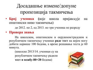Досадашње измене/допуне
пропозиција такмичења
• Број ученика (које школа пријављује на
општински ниво такмичења)
до 2012. по 2, од 2013. по три ученика по разреду
• Провера знања
На школском, општинском и окружном/градском и
републичком такмичењу ученици раде тест на којем могу
добити највише 100 бодова, а време решавања теста је 60
минута.
(школске 2013/14. ученици су на
републичком такмичењу радили
тест и вежбу-80+20 бодова)
 