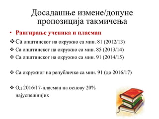 • Рангирање ученика и пласман
Са општинског на окружно са мин. 81 (2012/13)
 Са општинског на окружно са мин. 85 (2013/14)
 Са општинског на окружно са мин. 91 (2014/15)
 Са окружног на републичко са мин. 91 (до 2016/17)
 Од 2016/17-пласман на основу 20%
најуспешнијих
Досадашње измене/допуне
пропозиција такмичења
 