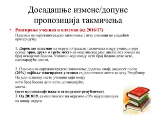 • Рангирање ученика и пласман (од 2016/17)
Пласман на окружно/градско такмичење стичу ученици по следећем
критеријуму:
1. Директан пласман на окружно/градско такмичења имају ученици који
освоје прво, друго и треће место на општинској ранг листи, без обзира на
број освојених бодова. Ученици који имају исти број бодова деле исто,
одговарајуће, место.
2. Пласман на окружно/градско такмичење додатно имају двадесет посто
(20%) најбоље пласираних ученика са јединствене листе за целу Републику.
На јединственој листи ученици који имају
исти број бодова деле исто, одговарајуће,
место.
(исте пропозиције важе и за окружно-републичко)
3. Од 2018/19. са општинског на окружно-20% најуспешнијих
на нивоу округа
Досадашње измене/допуне
пропозиција такмичења
 