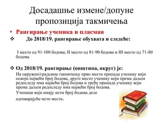• Рангирање ученика и пласман
 До 2018/19. рангирање обухвата и следеће:
I место од 91-100 бодова; II место од 81-90 бодова и III место од 71-80
бодова.
 Од 2018/19. рангирање (општина, округ) је:
На окружно/градском такмичењу прво место припада ученику који
освоји највећи број бодова, друго место ученику који према даљем
редоследу има највећи број бодова и треће припада ученику који
према даљем редоследу има највећи број бодова.
Ученици који имају исти број бодова деле
одговарајуће исто место.
Досадашње измене/допуне
пропозиција такмичења
 