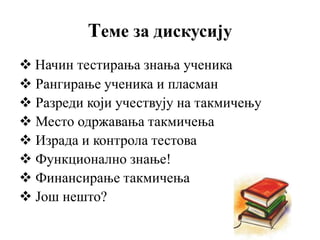 Теме за дискусију
 Начин тестирања знања ученика
 Рангирање ученика и пласман
 Разреди који учествују на такмичењу
 Место одржавања такмичења
 Израда и контрола тестова
 Функционално знање!
 Финансирање такмичења
 Још нешто?
 