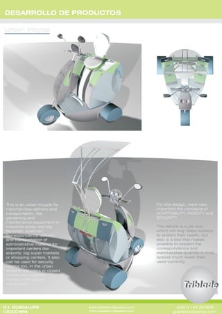 DESARROLLO DE PRODUCTOS




                                                             For this design, were very
 This is an urban tricycle for
                                                             important the concepts of
 merchandise delivery and
                                                             ADAPTABILITY, RIGIDITY and
 transportation, like
                                                             SECURITY.
 gardening and
 maintenance equipment in
                                                             The vehicle is a job tool,
 industrial areas and big
                                                             which not only helps workers
 factories, postmen
                                                             to protect their health, but
 correspondence delivery
                                                             also is a tool that makes
 and transportation of
                                                             possible to expand the
 administrative material for
                                                             correspondence and
 important centers like
                                                             merchandise quantity in time
 airports, big super markets
                                                             spaces much lower than
 or shopping centers. It also
                                                             used currently.
 can be used for security
 control too, in the urban
 areas in the cities or closed
 circuits like neighbor
 hoods,or the places
 mentioned.




D.I. GUADALUPE                                                        (0351) 155 297808
                                 www.triblade.blogspot.com
                                 www.guadacio.blogspot.com          guadacio@yahoo.com
CIOCCHINI
 