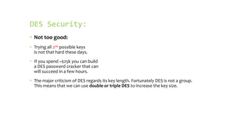 DES Security:
• Not too good:
• Trying all 256 possible keys
is not that hard these days.
• If you spend ~$25k you can build
a DES password cracker that can
will succeed in a few hours.
• The major criticism of DES regards its key length. Fortunately DES is not a group.
This means that we can use double or triple DES to increase the key size.
 