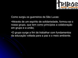Como surgiu os guerreiros da São Lucas: Através de um espírito de solidariedade, formou-se o nosso grupo, que tem como princípios a colaboração em grupo e a união.  O grupo surge a fim de trabalhar com fundamentos da educação voltada para a paz e o meio ambiente.  