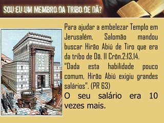 Para ajudar a embelezar Templo em Jerusalém, Salomão mandou buscar Hirão Abiú de Tiro que era da tribo de Dã. II Crôn.2:13,14. “ Dada esta habilidade pouco comum, Hirão Abiú exigiu grandes salários”. (PR 63) O seu salário era 10 vezes mais. 
