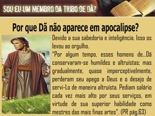 Devido a sua sabedoria e inteligência. Isso os levou ao orgulho. “ Por algum tempo, esses homens de...Dã conservaram-se humildes e altruístas; mas gradualmente, quase imperceptivelmente, perderam seu apego a Deus e o desejo de servi-Lo de maneira altruísta. Pediam salário cada vez mais alto por seus serviços, em virtude de sua superior habilidade como mestres das mais finas artes”. (PR pág.63) Por que Dã não aparece em apocalipse? 