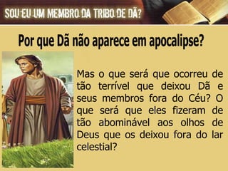 Mas o que será que ocorreu de tão terrível que deixou Dã e seus membros fora do Céu? O que será que eles fizeram de tão abominável aos olhos de Deus que os deixou fora do lar celestial? Por que Dã não aparece em apocalipse? 