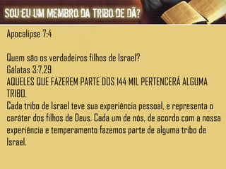 Apocalipse 7:4  Quem são os verdadeiros filhos de Israel? Gálatas 3:7,29 AQUELES QUE FAZEREM PARTE DOS 144 MIL PERTENCERÁ ALGUMA TRIBO. Cada tribo de Israel teve sua experiência pessoal, e representa o caráter dos filhos de Deus. Cada um de nós, de acordo com a nossa experiência e temperamento fazemos parte de alguma tribo de Israel.  