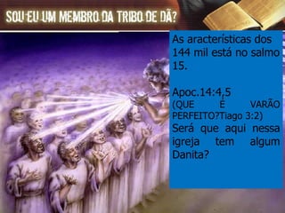 As aracterísticas dos 144 mil está no salmo 15. Apoc.14:4,5 (QUE É VARÃO PERFEITO?Tiago 3:2) Será que aqui nessa igreja tem algum Danita? 