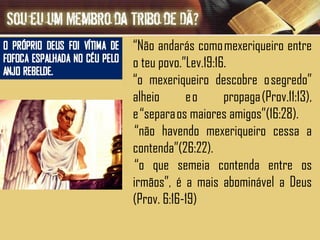 “ Não andarás como mexeriqueiro entre o teu povo.”Lev.19:16. “ o mexeriqueiro descobre o segredo” alheio e o propaga (Prov.11:13), e “separa os maiores amigos”(16:28).  “ não havendo mexeriqueiro cessa a contenda”(26:22).  “ o que semeia contenda entre os irmãos”, é a mais abominável a Deus (Prov. 6:16-19) 