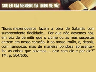 “ Esses mexeriqueiros fazem a obra de Satanás com surpreendente fidelidade... Por que não devemos nós, em vez de permitir que o ciúme ou as más suspeitas entrem em nosso coração, ir ao nosso irmão, e, depois, com franqueza, mas de maneira bondosa apresentar-lhe as coisas que ouvimos..., orar com ele e por ele?” TM, p. 504/505. 