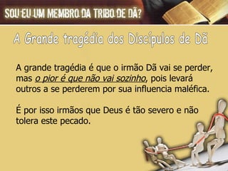 A grande tragédia é que o irmão Dã vai se perder,  mas  o pior é que não vai sozinho , pois levará  outros a se perderem por sua influencia maléfica.  É por isso irmãos que Deus é tão severo e não  tolera este pecado. A Grande tragédia dos Discípulos de Dã 